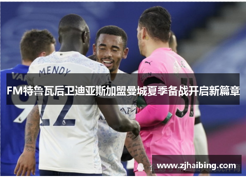 FM特鲁瓦后卫迪亚斯加盟曼城夏季备战开启新篇章