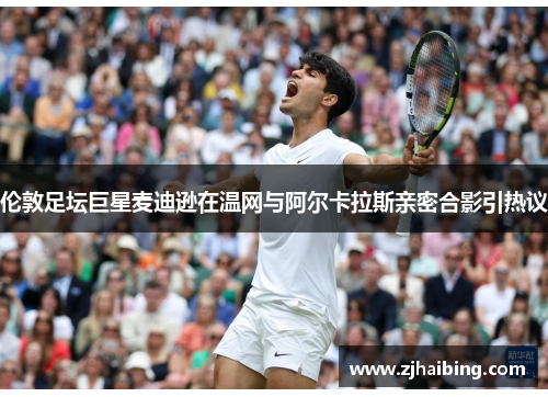 伦敦足坛巨星麦迪逊在温网与阿尔卡拉斯亲密合影引热议