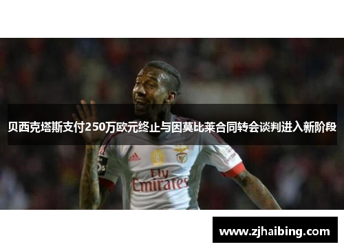 贝西克塔斯支付250万欧元终止与因莫比莱合同转会谈判进入新阶段